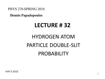 1 LECTURE # 32 HYDROGEN ATOM PARTICLE DOUBLE-SLIT PROBABILITY PHYS 270-SPRING 2010 Dennis Papadopoulos MAY 3 2010.