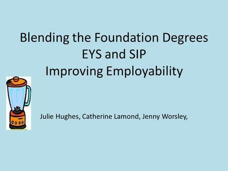Blending the Foundation Degrees EYS and SIP Improving Employability Julie Hughes, Catherine Lamond, Jenny Worsley,