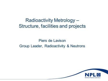 Radioactivity Metrology – Structure, facilities and projects Piers de Lavison Group Leader, Radioactivity & Neutrons.