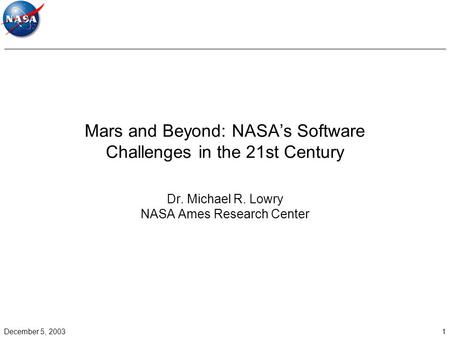 December 5, 20031 Mars and Beyond: NASA’s Software Challenges in the 21st Century Dr. Michael R. Lowry NASA Ames Research Center.