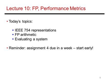 1 Lecture 10: FP, Performance Metrics Today’s topics:  IEEE 754 representations  FP arithmetic  Evaluating a system Reminder: assignment 4 due in a.