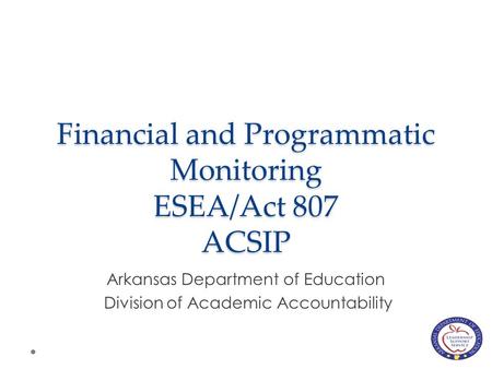 Financial and Programmatic Monitoring ESEA/Act 807 ACSIP Arkansas Department of Education Division of Academic Accountability.