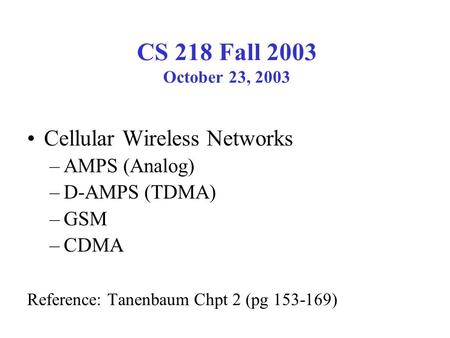 CS 218 Fall 2003 October 23, 2003 Cellular Wireless Networks –AMPS (Analog) –D-AMPS (TDMA) –GSM –CDMA Reference: Tanenbaum Chpt 2 (pg 153-169)