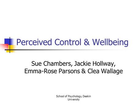 School of Psychology, Deakin University Perceived Control & Wellbeing Sue Chambers, Jackie Hollway, Emma-Rose Parsons & Clea Wallage.