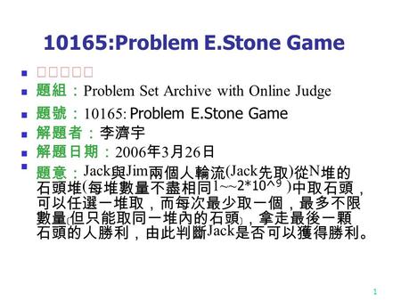 1 10165:Problem E.Stone Game ★★★☆☆ 題組： Problem Set Archive with Online Judge 題號： 10165: Problem E.Stone Game 解題者：李濟宇 解題日期： 2006 年 3 月 26 日 題意： Jack 與 Jim.