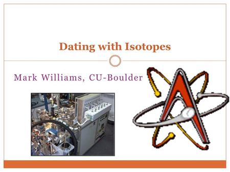 Mark Williams, CU-Boulder Dating with Isotopes. AGE-DATING BASICS The term age sometimes creates the impression that the number represents a simple.