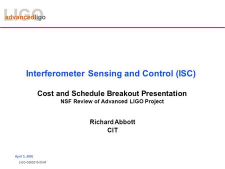 LIGO-G060210-00-M April 5, 2006 Interferometer Sensing and Control (ISC) Cost and Schedule Breakout Presentation NSF Review of Advanced LIGO Project Richard.
