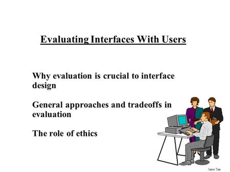 James Tam Evaluating Interfaces With Users Why evaluation is crucial to interface design General approaches and tradeoffs in evaluation The role of ethics.