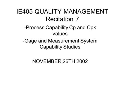 IE405 QUALITY MANAGEMENT Recitation 7 -Process Capability Cp and Cpk values -Gage and Measurement System Capability Studies NOVEMBER 26TH 2002.