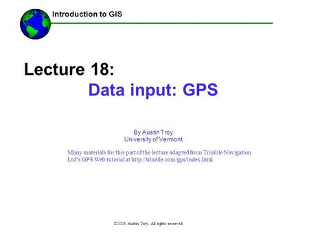 Introduction to GIS ©2008. Austin Troy. All rights reserved Lecture 18: Data input: GPS By Austin Troy University of Vermont ------Using GIS-- Many materials.