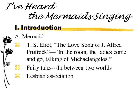 I’ve Heard the Mermaids Singing I. Introduction A. Mermaid zT. S. Eliot, “The Love Song of J. Alfred Prufrock”—“In the room, the ladies come and go, talking.