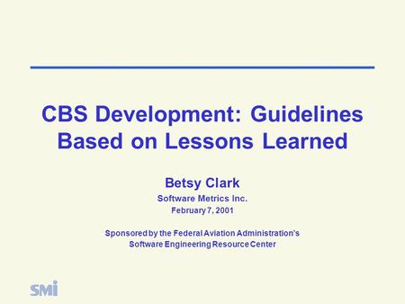 CBS Development: Guidelines Based on Lessons Learned Betsy Clark Software Metrics Inc. February 7, 2001 Sponsored by the Federal Aviation Administration’s.