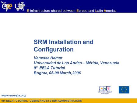 9th EELA TUTORIAL - USERS AND SYSTEM ADMINISTRATORS www.eu-eela.org E-infrastructure shared between Europe and Latin America SRM Installation and Configuration.