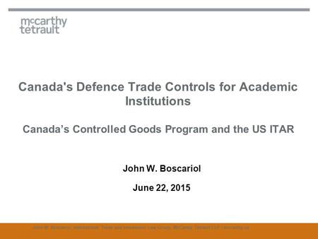 Canada's Defence Trade Controls for Academic Institutions Canada’s Controlled Goods Program and the US ITAR John W. Boscariol June 22, 2015 John W. Boscariol,