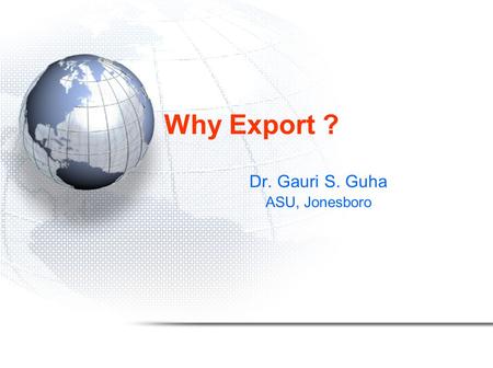 Why Export ? Dr. Gauri S. Guha ASU, Jonesboro. Global signals to globalize Examples of export led growth: –Japan: 3 rd party resources, value added exports.