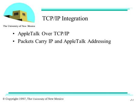 © Copyright 1997, The University of New Mexico J-1 TCP/IP Integration AppleTalk Over TCP/IP Packets Carry IP and AppleTalk Addressing.
