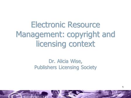 1 Electronic Resource Management: copyright and licensing context Dr. Alicia Wise, Publishers Licensing Society.