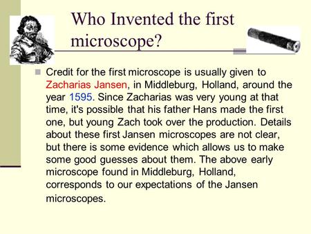 Who Invented the first microscope? Credit for the first microscope is usually given to Zacharias Jansen, in Middleburg, Holland, around the year 1595.