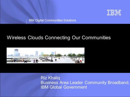 IBM Digital Communities Solutions Wireless Clouds Connecting Our Communities Riz Khaliq Business Area Leader Community Broadband, IBM Global Government.