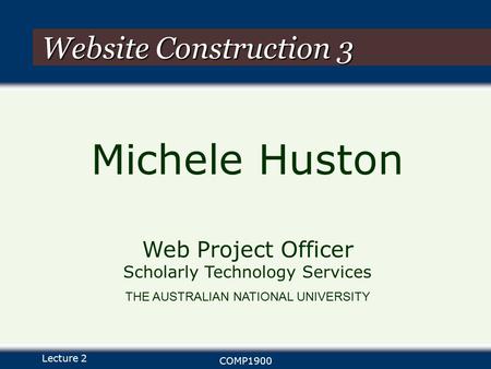 Lecture 2 COMP1900 Website Construction 3 Michele Huston Web Project Officer Scholarly Technology Services THE AUSTRALIAN NATIONAL UNIVERSITY.