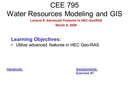 CEE 795 Water Resources Modeling and GIS Learning Objectives: Utilize advanced features in HEC Geo-RAS Handouts: Assignments: Exercise #7 Lecture 8: Advanced.