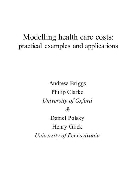 Modelling health care costs: practical examples and applications Andrew Briggs Philip Clarke University of Oxford & Daniel Polsky Henry Glick University.