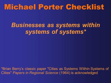 Michael Porter Checklist Businesses as systems within systems of systems* *Brian Berry’s classic paper Cities as Systems Within Systems of Cities Papers.