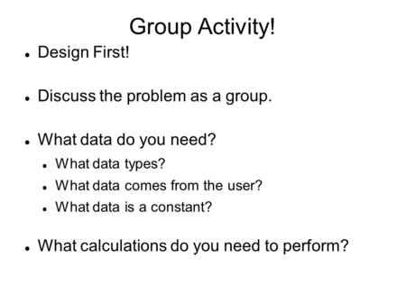 Group Activity! Design First! Discuss the problem as a group. What data do you need? What data types? What data comes from the user? What data is a constant?