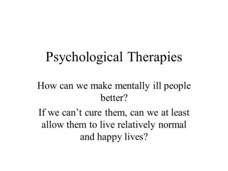 Psychological Therapies How can we make mentally ill people better? If we can’t cure them, can we at least allow them to live relatively normal and happy.