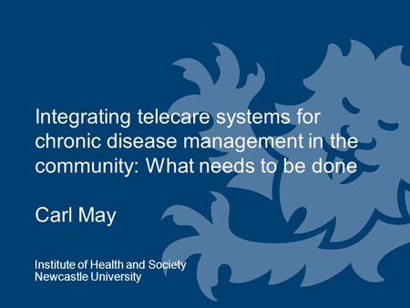 Integrating telecare systems for chronic disease management in the community: What needs to be done Carl May Institute of Health and Society Newcastle.