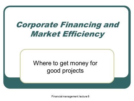 Financial management: lecture 9 Corporate Financing and Market Efficiency Where to get money for good projects.