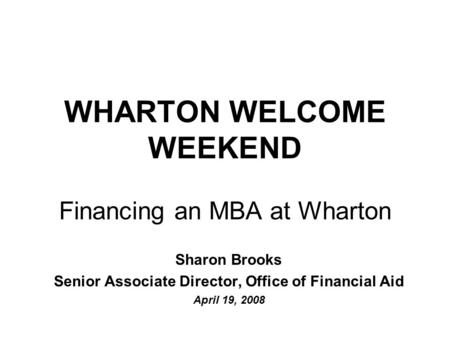 WHARTON WELCOME WEEKEND Financing an MBA at Wharton Sharon Brooks Senior Associate Director, Office of Financial Aid April 19, 2008.