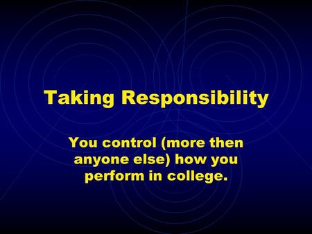 Taking Responsibility You control (more then anyone else) how you perform in college.