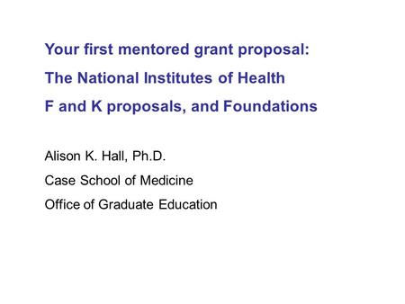 Your first mentored grant proposal: The National Institutes of Health F and K proposals, and Foundations Alison K. Hall, Ph.D. Case School of Medicine.