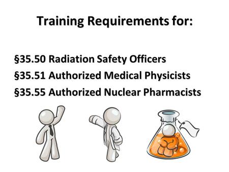 Training Requirements for: §35.50 Radiation Safety Officers §35.51 Authorized Medical Physicists §35.55 Authorized Nuclear Pharmacists.