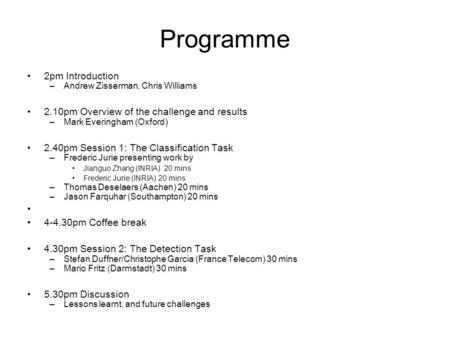 Programme 2pm Introduction –Andrew Zisserman, Chris Williams 2.10pm Overview of the challenge and results –Mark Everingham (Oxford) 2.40pm Session 1: The.