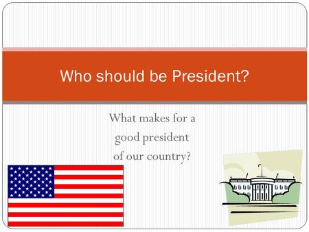 What makes for a good president of our country? Who should be President?