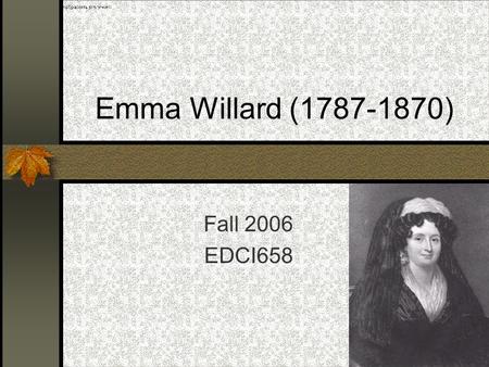 1 Emma Willard (1787-1870) Fall 2006 EDCI658. 2 Who Is Emma Willard? Born on February 23, 1787 in Berlin, Connecticut, the 16 th child of Samuel Hart,