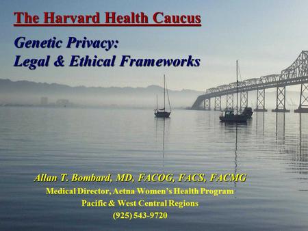 The Harvard Health Caucus Genetic Privacy: Legal & Ethical Frameworks Allan T. Bombard, MD, FACOG, FACS, FACMG Medical Director, Aetna Women’s Health Program.