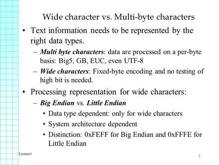 Lecture4 1 Wide character vs. Multi-byte characters Text information needs to be represented by the right data types. –Multi byte characters: data are.