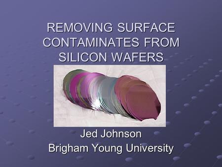 REMOVING SURFACE CONTAMINATES FROM SILICON WAFERS Jed Johnson Brigham Young University.