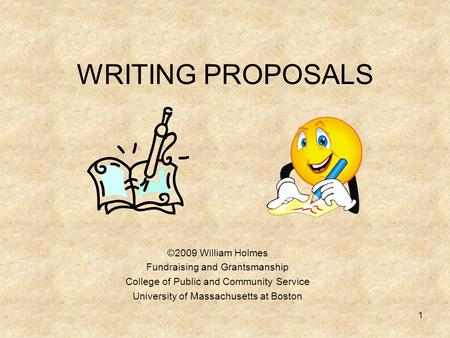 WRITING PROPOSALS ©2009 William Holmes Fundraising and Grantsmanship College of Public and Community Service University of Massachusetts at Boston 1.