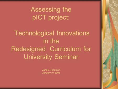 Assessing the pICT project: Technological Innovations in the Redesigned Curriculum for University Seminar Jane E. Hindman January 10, 2006.