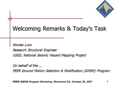1 Welcoming Remarks & Today's Task PEER GMSM Program Workshop, Richmond CA, October 29, 2007 Nicolas Luco Research Structural Engineer USGS, National Seismic.