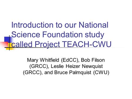 Introduction to our National Science Foundation study called Project TEACH-CWU Mary Whitfield (EdCC), Bob Filson (GRCC), Leslie Heizer Newquist (GRCC),