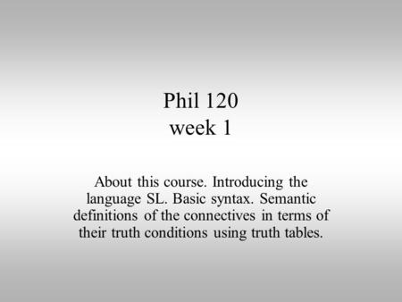 Phil 120 week 1 About this course. Introducing the language SL. Basic syntax. Semantic definitions of the connectives in terms of their truth conditions.