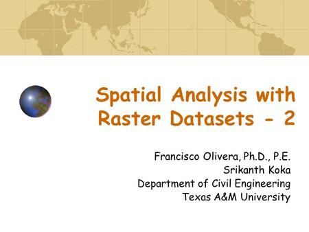 Spatial Analysis with Raster Datasets - 2 Francisco Olivera, Ph.D., P.E. Srikanth Koka Department of Civil Engineering Texas A&M University.