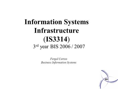 Information Systems Infrastructure (IS3314) 3 rd year BIS 2006 / 2007 Fergal Carton Business Information Systems.