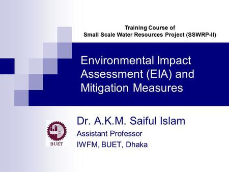 Environmental Impact Assessment (EIA) and Mitigation Measures Dr. A.K.M. Saiful Islam Assistant Professor IWFM, BUET, Dhaka Training Course of Small Scale.