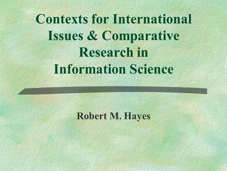 Contexts for International Issues & Comparative Research in Information Science Robert M. Hayes.